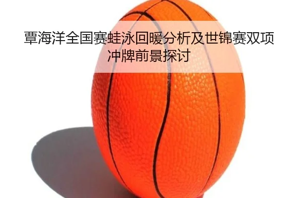 覃海洋全国赛蛙泳回暖分析及世锦赛双项冲牌前景探讨